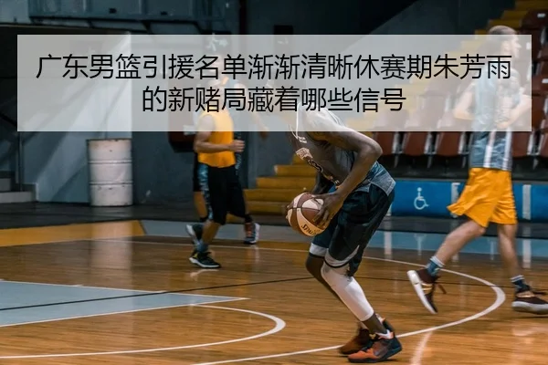 广东男篮引援名单渐渐清晰休赛期朱芳雨的新赌局藏着哪些信号